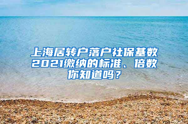 上海居转户落户社保基数2021缴纳的标准、倍数你知道吗？