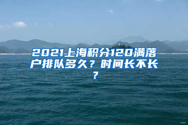 2021上海积分120满落户排队多久？时间长不长？