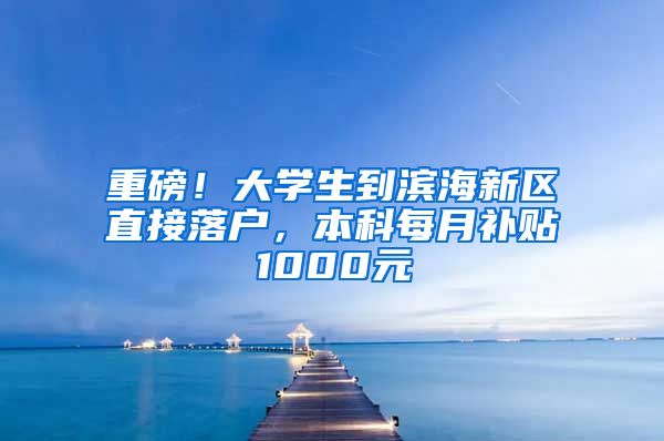 重磅！大学生到滨海新区直接落户，本科每月补贴1000元