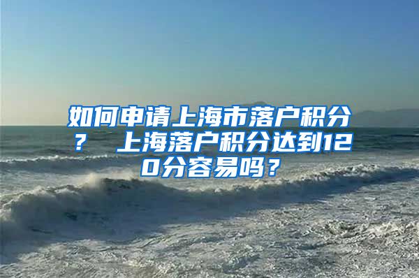 如何申请上海市落户积分？ 上海落户积分达到120分容易吗？