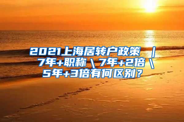 2021上海居转户政策 ｜ 7年+职称＼7年+2倍＼5年+3倍有何区别？