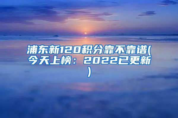 浦东新120积分靠不靠谱(今天上榜：2022已更新)