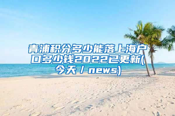 青浦积分多少能落上海户口多少钱2022已更新(今天／news)