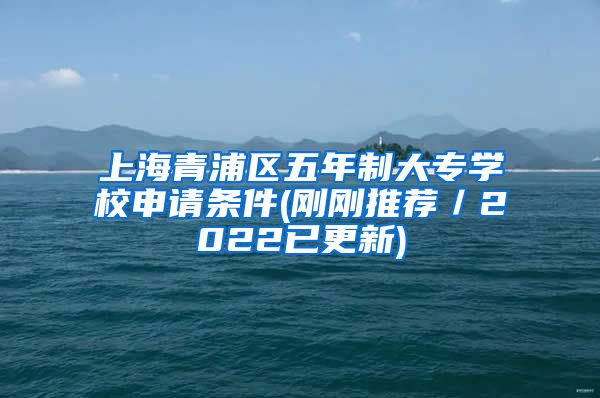上海青浦区五年制大专学校申请条件(刚刚推荐／2022已更新)