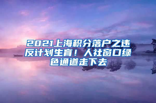 2021上海积分落户之违反计划生育！人社窗口绿色通道走下去