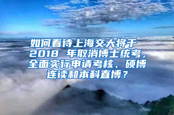 如何看待上海交大将于 2018 年取消博士统考，全面实行申请考核、硕博连读和本科直博？