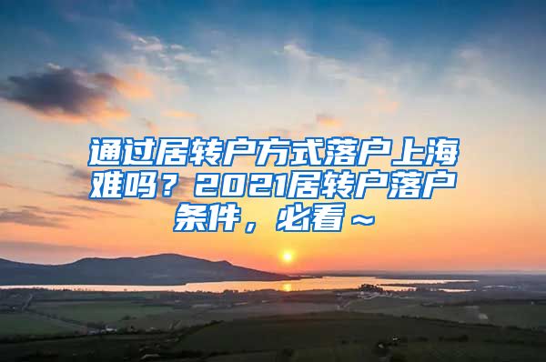 通过居转户方式落户上海难吗？2021居转户落户条件，必看～