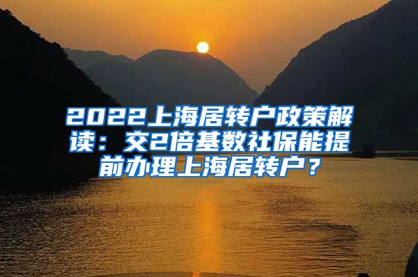 2022上海居转户政策解读：交2倍基数社保能提前办理上海居转户？