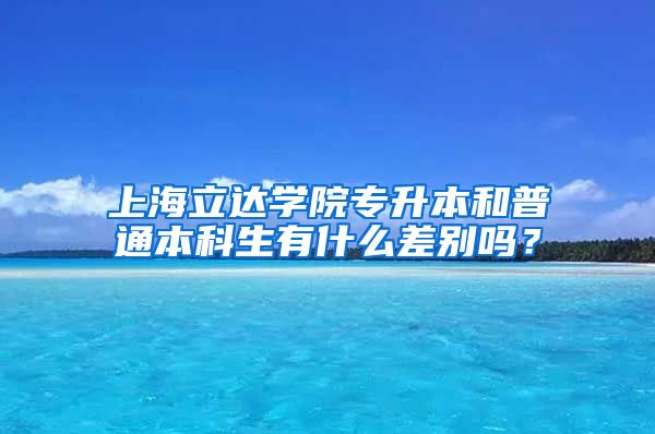 上海立达学院专升本和普通本科生有什么差别吗？