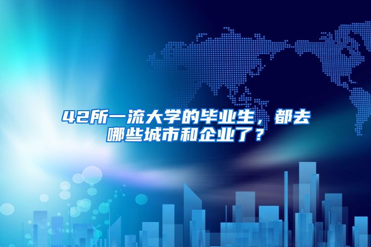 42所一流大学的毕业生，都去哪些城市和企业了？