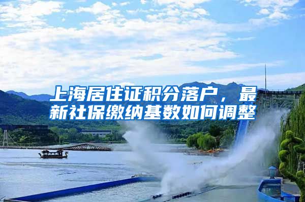 上海居住证积分落户，最新社保缴纳基数如何调整