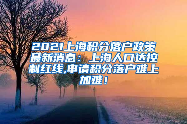 2021上海积分落户政策最新消息：上海人口达控制红线,申请积分落户难上加难！