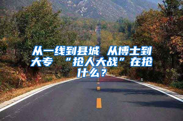 从一线到县城 从博士到大专 “抢人大战”在抢什么？