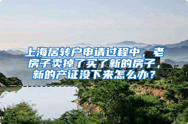 上海居转户申请过程中，老房子卖掉了买了新的房子，新的产证没下来怎么办？
