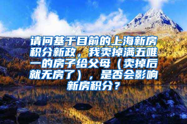 请问基于目前的上海新房积分新政，我卖掉满五唯一的房子给父母（卖掉后就无房了），是否会影响新房积分？