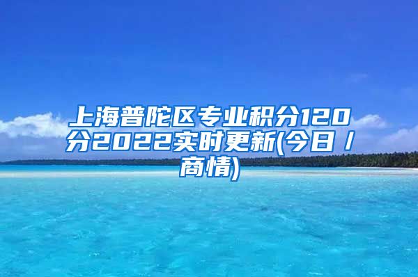 上海普陀区专业积分120分2022实时更新(今日／商情)