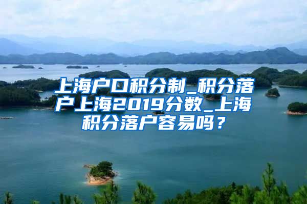 上海户口积分制_积分落户上海2019分数_上海积分落户容易吗？