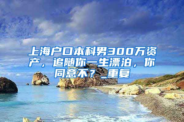 上海户口本科男300万资产，追随你一生漂泊，你同意不？_重复