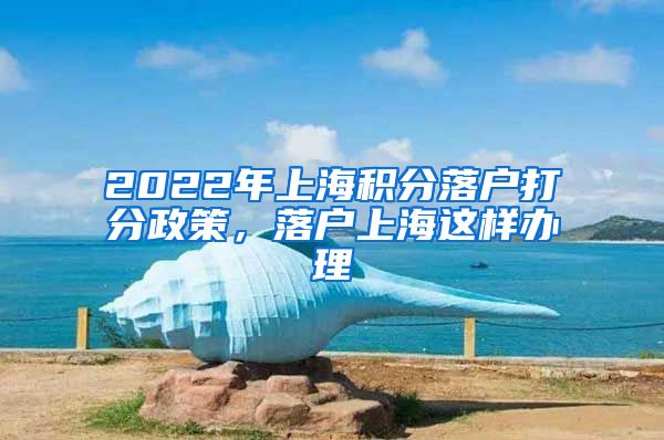 2022年上海积分落户打分政策，落户上海这样办理