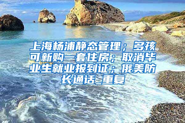 上海杨浦静态管理；多孩可新购一套住房；取消毕业生就业报到证；俄美防长通话_重复