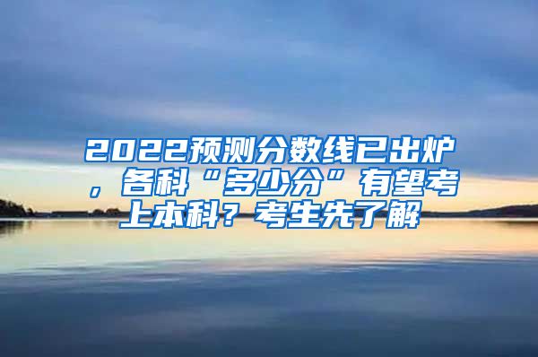 2022预测分数线已出炉，各科“多少分”有望考上本科？考生先了解