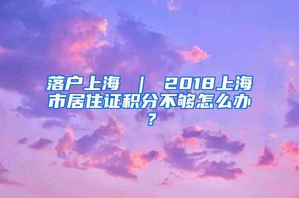 落户上海 ｜ 2018上海市居住证积分不够怎么办？