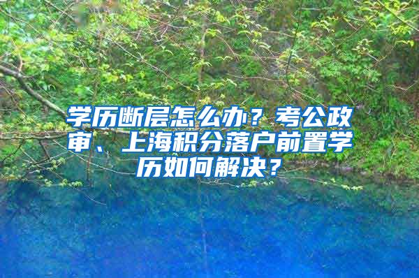 学历断层怎么办？考公政审、上海积分落户前置学历如何解决？