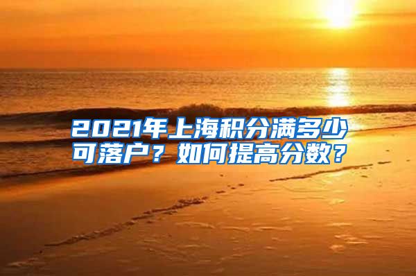 2021年上海积分满多少可落户？如何提高分数？