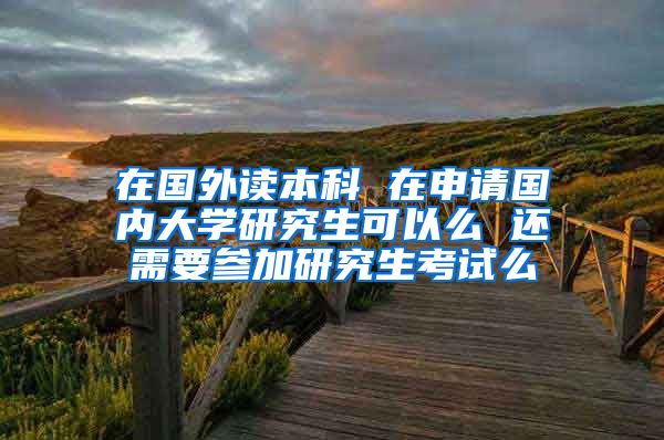 在国外读本科 在申请国内大学研究生可以么 还需要参加研究生考试么