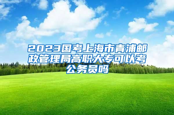 2023国考上海市青浦邮政管理局高职大专可以考公务员吗