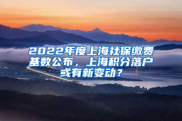 2022年度上海社保缴费基数公布，上海积分落户或有新变动？