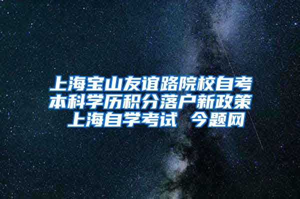 上海宝山友谊路院校自考本科学历积分落户新政策 上海自学考试 今题网