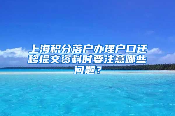 上海积分落户办理户口迁移提交资料时要注意哪些问题？