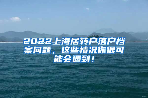 2022上海居转户落户档案问题，这些情况你很可能会遇到！