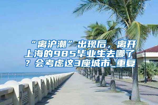 “离沪潮”出现后，离开上海的985毕业生去哪了？会考虑这3座城市_重复