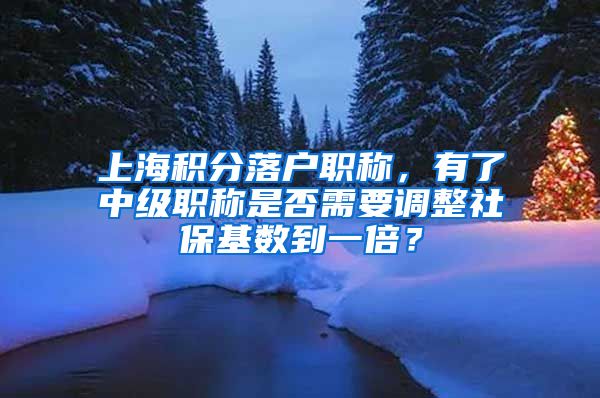 上海积分落户职称，有了中级职称是否需要调整社保基数到一倍？