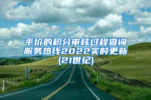 平价的积分审核过程查询服务热线2022实时更新(21世纪)