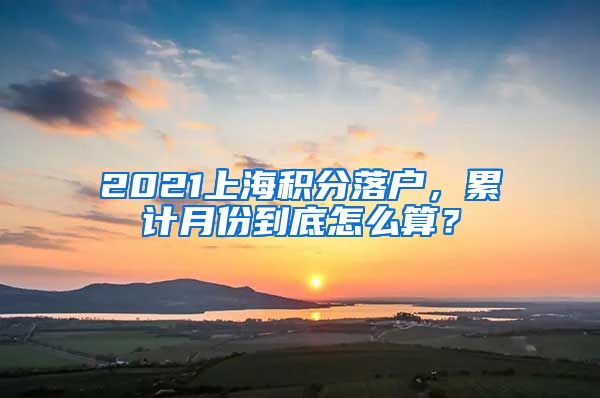 2021上海积分落户，累计月份到底怎么算？