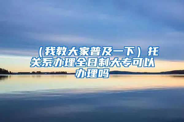 （我教大家普及一下）托关系办理全日制大专可以办理吗