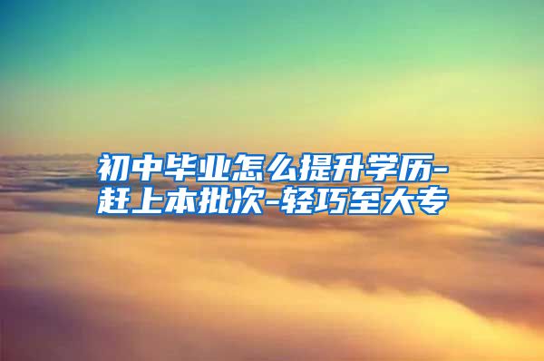 初中毕业怎么提升学历-赶上本批次-轻巧至大专