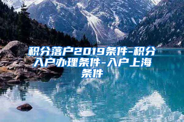 积分落户2019条件-积分入户办理条件-入户上海条件