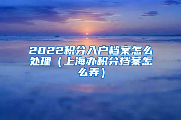 2022积分入户档案怎么处理（上海办积分档案怎么弄）