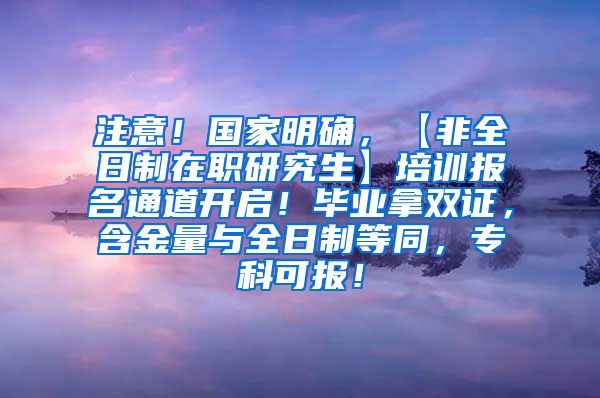 注意！国家明确，【非全日制在职研究生】培训报名通道开启！毕业拿双证，含金量与全日制等同，专科可报！