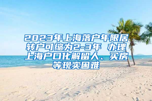 2023年上海落户年限居转户可缩为2-3年 办理上海户口化解留人、买房等现实困难