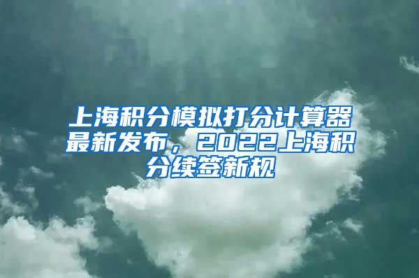 上海积分模拟打分计算器最新发布，2022上海积分续签新规