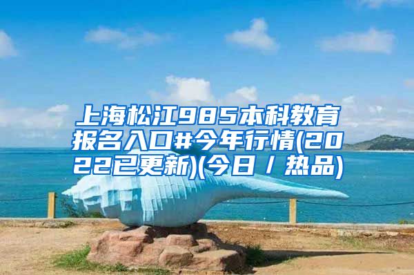 上海松江985本科教育报名入口#今年行情(2022已更新)(今日／热品)