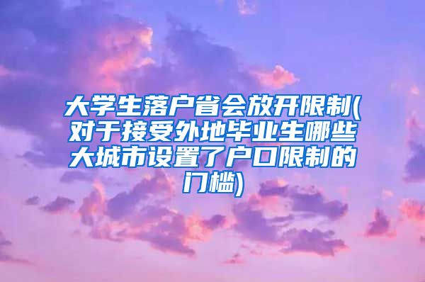 大学生落户省会放开限制(对于接受外地毕业生哪些大城市设置了户口限制的门槛)