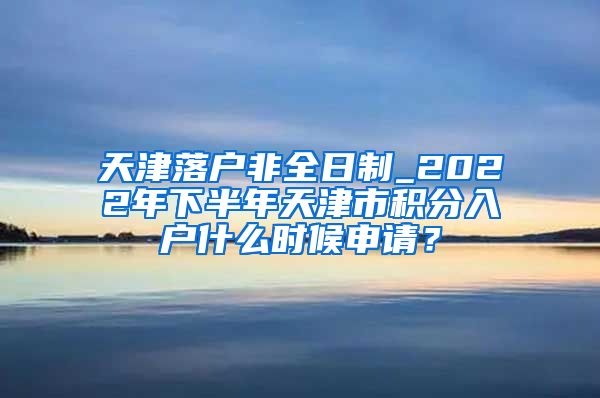 天津落户非全日制_2022年下半年天津市积分入户什么时候申请？