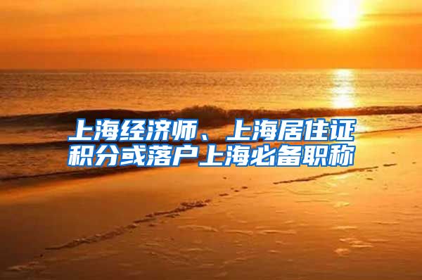 上海经济师、上海居住证积分或落户上海必备职称