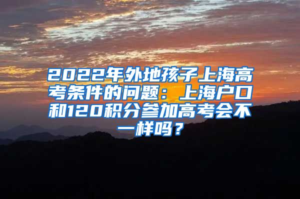 2022年外地孩子上海高考条件的问题：上海户口和120积分参加高考会不一样吗？